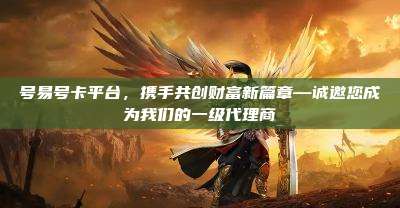 号易号卡平台，携手共创财富新篇章—诚邀您成为我们的一级代理商