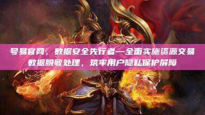 号易官网,数据安全先行者—全面实施资源交易数据脱敏处理,筑牢用户隐私保护屏障