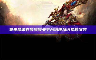 家电品牌在号易号卡平台搭建以旧换新服务