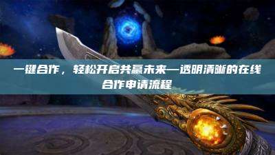 一键合作，轻松开启共赢未来—透明清晰的在线合作申请流程