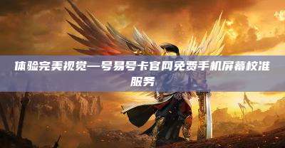 体验完美视觉—号易号卡官网免费手机屏幕校准服务