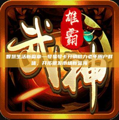 智慧生活新篇章—号易号卡分销助力老年用户群体，开拓银发市场新蓝海
