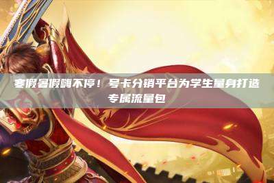 寒假暑假嗨不停！号卡分销平台为学生量身打造专属流量包