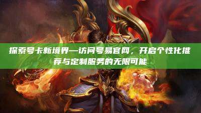 探索号卡新境界—访问号易官网，开启个性化推荐与定制服务的无限可能