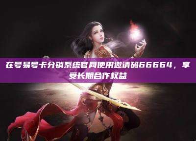 在号易号卡分销系统官网使用邀请码66664，享受长期合作权益