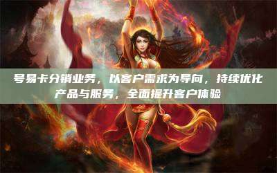 号易卡分销业务，以客户需求为导向，持续优化产品与服务，全面提升客户体验