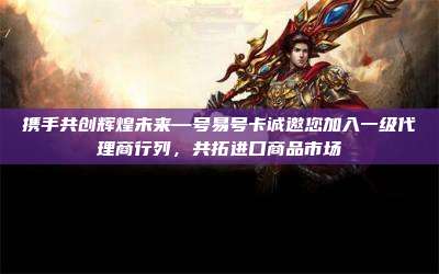 携手共创辉煌未来—号易号卡诚邀您加入一级代理商行列，共拓进口商品市场