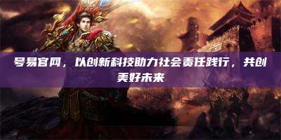 号易官网，以创新科技助力社会责任践行，共创美好未来