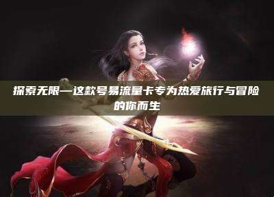 探索无限—这款号易流量卡专为热爱旅行与冒险的你而生
