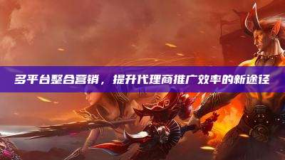 多平台整合营销，提升代理商推广效率的新途径