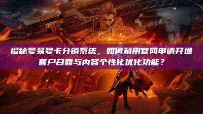 揭秘号易号卡分销系统,如何利用官网申请开通客户召回与内容个性化优化功能?
