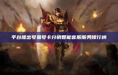 平台推出号易号卡分销智能客服服务排行榜