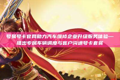 号易号卡官网助力汽车维修企业升级服务体验—推出专属车辆调度与客户沟通号卡套餐