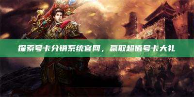 探索号卡分销系统官网，赢取超值号卡大礼
