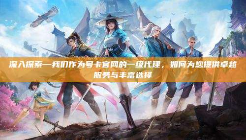 深入探索—我们作为号卡官网的一级代理,如何为您提供卓越服务与丰富选择