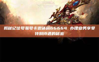 揭秘记住号易号卡邀请码66664 办理业务享受特别待遇的秘密