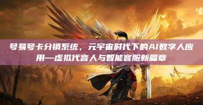 号易号卡分销系统，元宇宙时代下的AI数字人应用—虚拟代言人与智能客服新篇章
