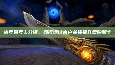 来号易号卡分销，如何通过客户关怀提升复购频率