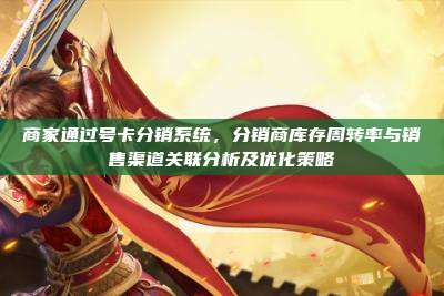 商家通过号卡分销系统，分销商库存周转率与销售渠道关联分析及优化策略
