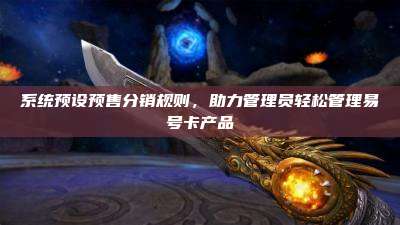 系统预设预售分销规则,助力管理员轻松管理易号卡产品