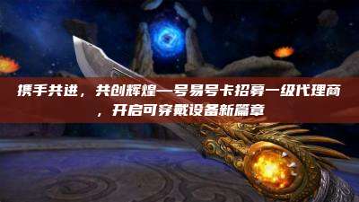 携手共进,共创辉煌—号易号卡招募一级代理商,开启可穿戴设备新篇章