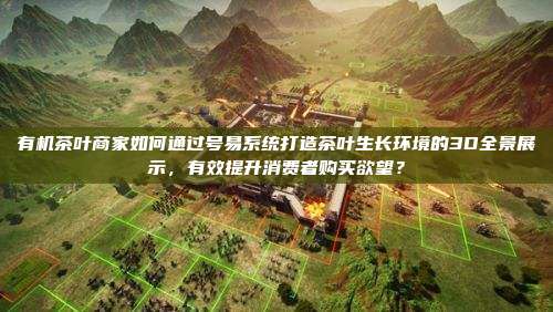 有机茶叶商家如何通过号易系统打造茶叶生长环境的3D全景展示,有效提升消费者购买欲望?
