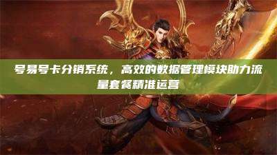 号易号卡分销系统，高效的数据管理模块助力流量套餐精准运营