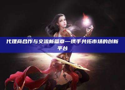 代理商合作与交流新篇章—携手共拓市场的创新平台