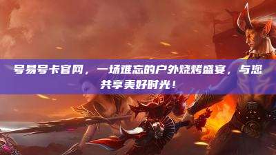 号易号卡官网，一场难忘的户外烧烤盛宴，与您共享美好时光！