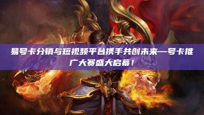 易号卡分销与短视频平台携手共创未来—号卡推广大赛盛大启幕！