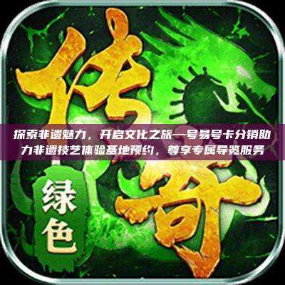 探索非遗魅力，开启文化之旅—号易号卡分销助力非遗技艺体验基地预约，尊享专属导览服务