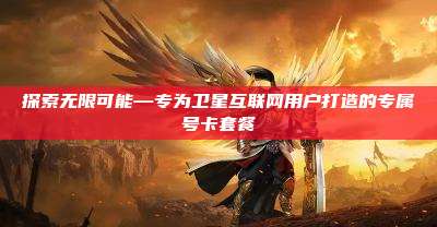 探索无限可能—专为卫星互联网用户打造的专属号卡套餐