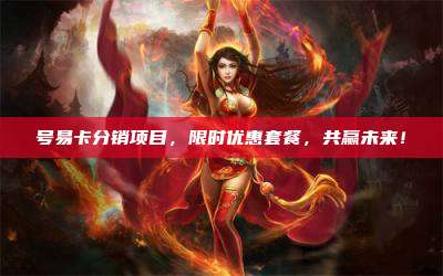 号易卡分销项目,限时优惠套餐,共赢未来!