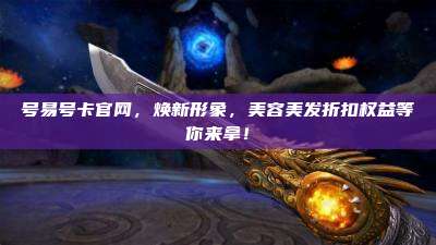 号易号卡官网,焕新形象,美容美发折扣权益等你来拿!