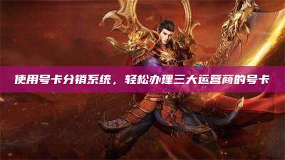 使用号卡分销系统,轻松办理三大运营商的号卡