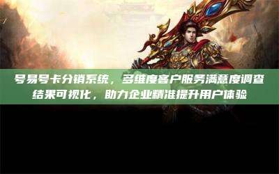 号易号卡分销系统，多维度客户服务满意度调查结果可视化，助力企业精准提升用户体验
