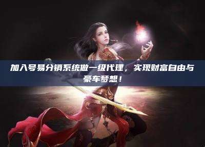 加入号易分销系统做一级代理，实现财富自由与豪车梦想！
