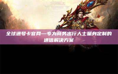 全球通号卡官网—专为商务出行人士量身定制的通信解决方案