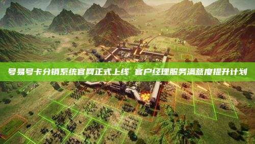 号易号卡分销系统官网正式上线 客户经理服务满意度提升计划