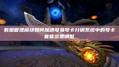 数据管理模块如何加速号易号卡分销系统中的号卡套餐资费调整