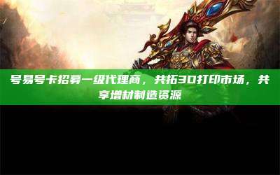 号易号卡招募一级代理商,共拓3D打印市场,共享增材制造资源