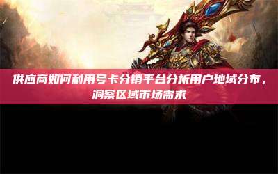 供应商如何利用号卡分销平台分析用户地域分布,洞察区域市场需求