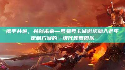 携手共进,共创未来—号易号卡诚邀您加入老年定制方案的一级代理商团队